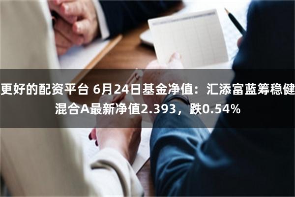 更好的配资平台 6月24日基金净值：汇添富蓝筹稳健混合A最新净值2.393，跌0.54%