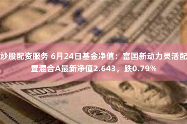 炒股配资服务 6月24日基金净值：富国新动力灵活配置混合A最新净值2.643，跌0.79%