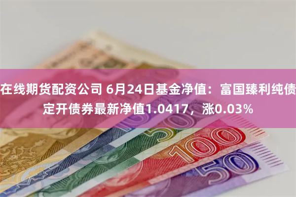 在线期货配资公司 6月24日基金净值：富国臻利纯债定开债券最新净值1.0417，涨0.03%