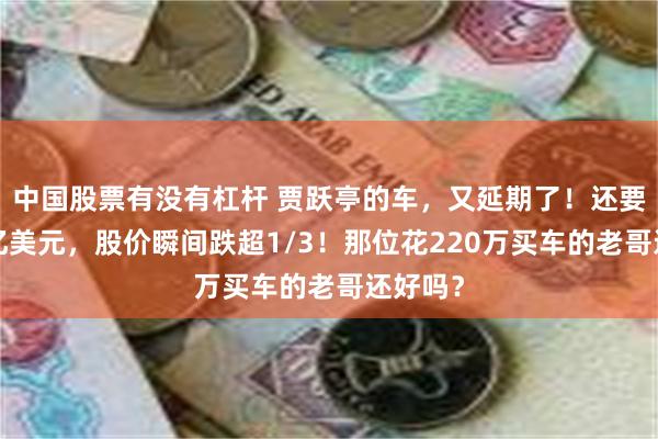 中国股票有没有杠杆 贾跃亭的车，又延期了！还要融资3亿美元，股价瞬间跌超1/3！那位花220万买车的老哥还好吗？