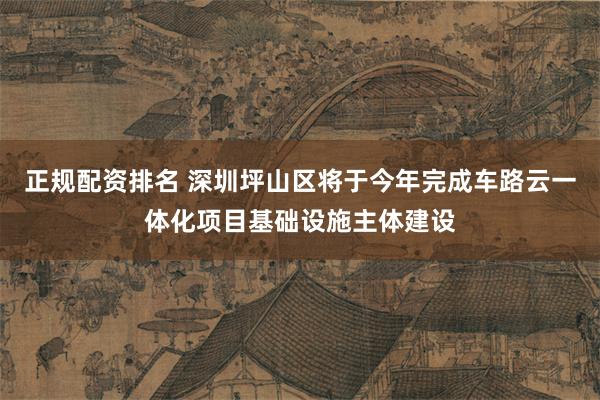 正规配资排名 深圳坪山区将于今年完成车路云一体化项目基础设施主体建设