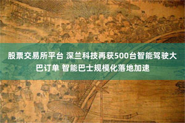 股票交易所平台 深兰科技再获500台智能驾驶大巴订单 智能巴士规模化落地加速