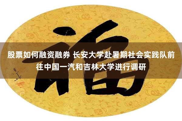 股票如何融资融券 长安大学赴暑期社会实践队前往中国一汽和吉林大学进行调研