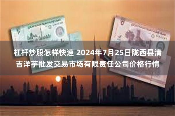 杠杆炒股怎样快速 2024年7月25日陇西县清吉洋芋批发交易市场有限责任公司价格行情