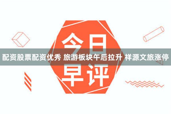 配资股票配资优秀 旅游板块午后拉升 祥源文旅涨停