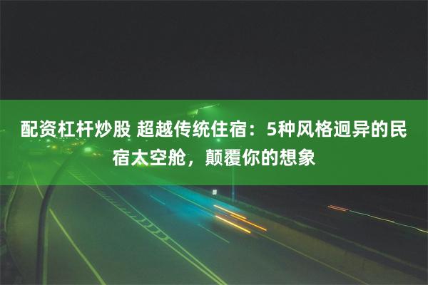 配资杠杆炒股 超越传统住宿：5种风格迥异的民宿太空舱，颠覆你的想象