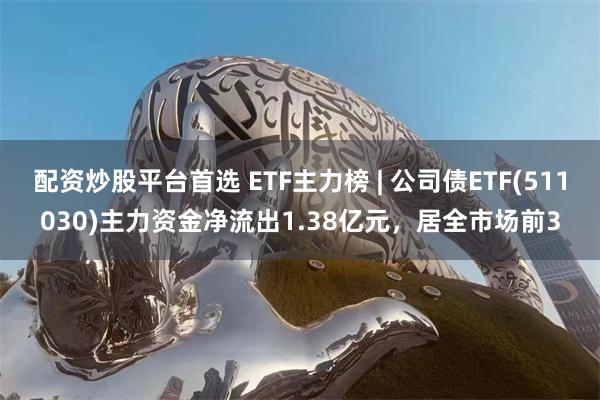 配资炒股平台首选 ETF主力榜 | 公司债ETF(511030)主力资金净流出1.38亿元，居全市场前3