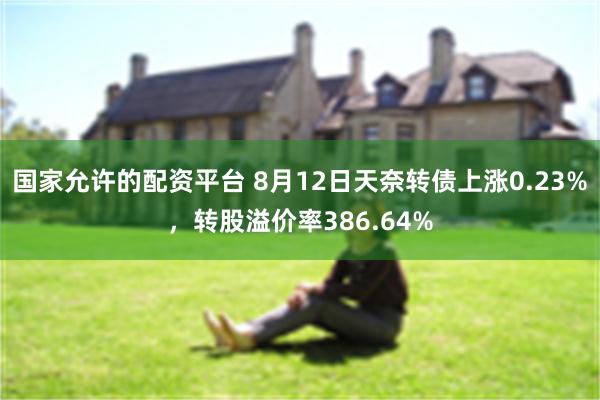 国家允许的配资平台 8月12日天奈转债上涨0.23%，转股溢价率386.64%