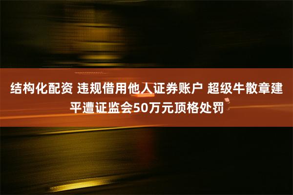 结构化配资 违规借用他人证券账户 超级牛散章建平遭证监会50万元顶格处罚