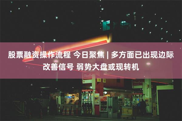 股票融资操作流程 今日聚焦 | 多方面已出现边际改善信号 弱势大盘或现转机