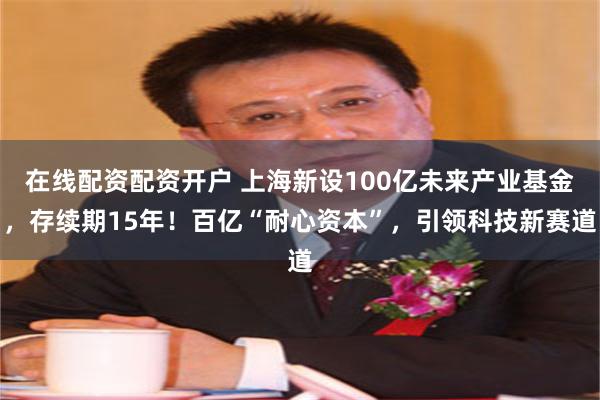 在线配资配资开户 上海新设100亿未来产业基金，存续期15年！百亿“耐心资本”，引领科技新赛道