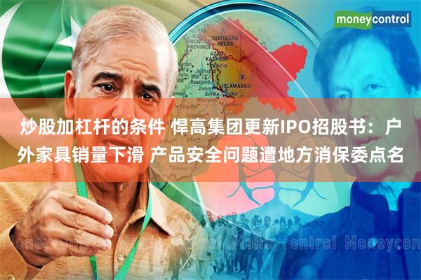 炒股加杠杆的条件 悍高集团更新IPO招股书：户外家具销量下滑 产品安全问题遭地方消保委点名