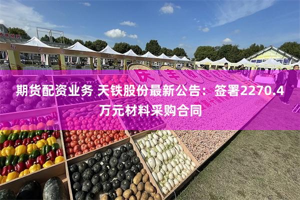 期货配资业务 天铁股份最新公告：签署2270.4万元材料采购合同