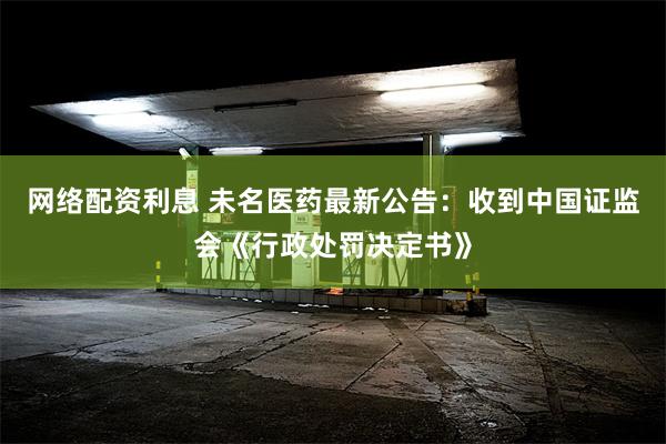 网络配资利息 未名医药最新公告：收到中国证监会《行政处罚决定书》