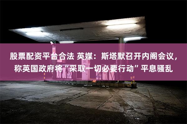 股票配资平台合法 英媒：斯塔默召开内阁会议，称英国政府将“采取一切必要行动”平息骚乱