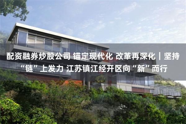 配资融券炒股公司 锚定现代化 改革再深化｜坚持“链”上发力 江苏镇江经开区向“新”而行