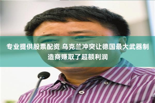 专业提供股票配资 乌克兰冲突让德国最大武器制造商赚取了超额利润