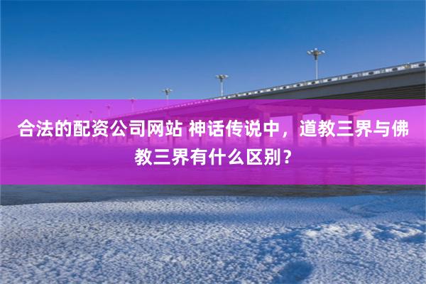 合法的配资公司网站 神话传说中，道教三界与佛教三界有什么区别？