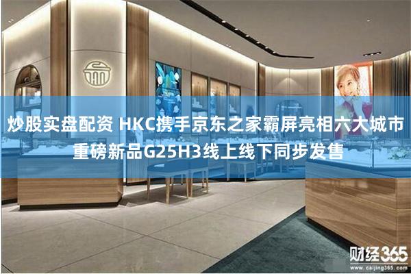 炒股实盘配资 HKC携手京东之家霸屏亮相六大城市 重磅新品G25H3线上线下同步发售