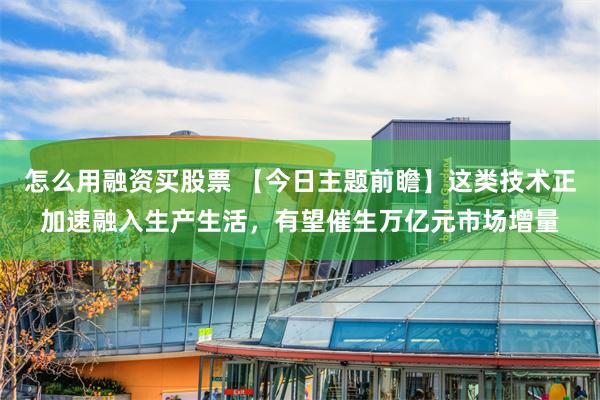 怎么用融资买股票 【今日主题前瞻】这类技术正加速融入生产生活，有望催生万亿元市场增量