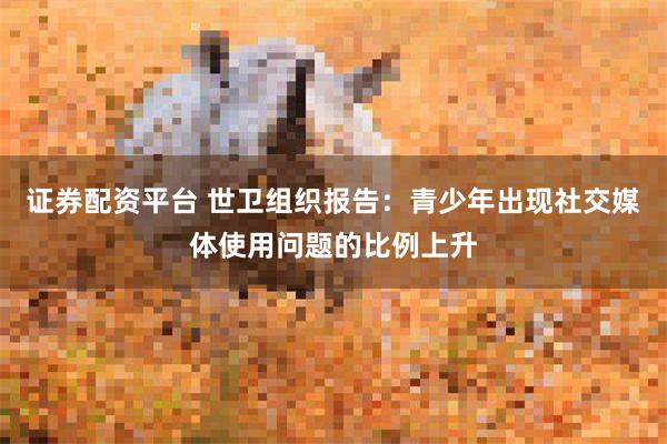 证券配资平台 世卫组织报告：青少年出现社交媒体使用问题的比例上升