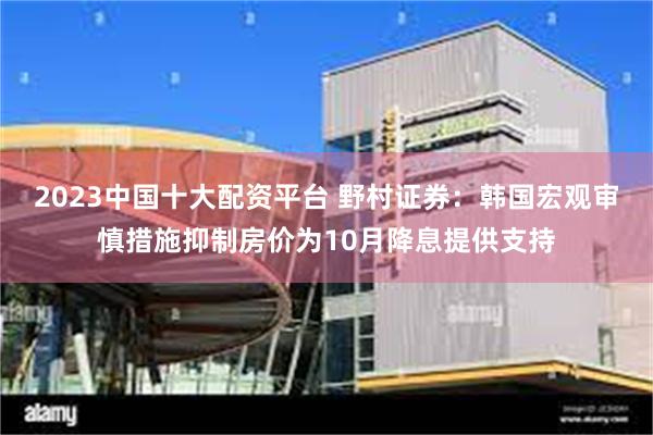 2023中国十大配资平台 野村证券：韩国宏观审慎措施抑制房价为10月降息提供支持