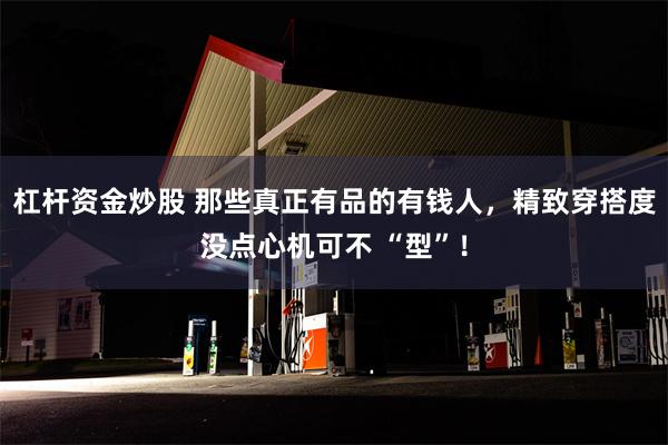 杠杆资金炒股 那些真正有品的有钱人，精致穿搭度没点心机可不 “型”！