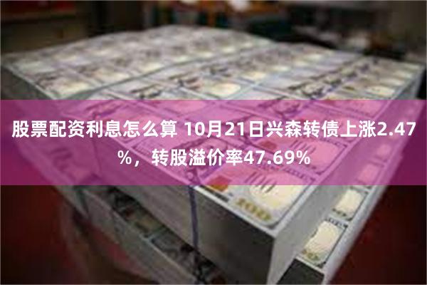 股票配资利息怎么算 10月21日兴森转债上涨2.47%，转股溢价率47.69%