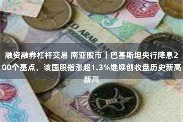 融资融券杠杆交易 南亚股市｜巴基斯坦央行降息200个基点，该国股指涨超1.3%继续创收盘历史新高