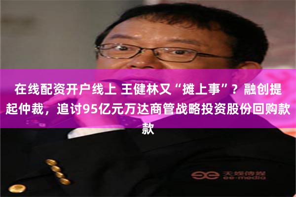 在线配资开户线上 王健林又“摊上事”？融创提起仲裁，追讨95亿元万达商管战略投资股份回购款