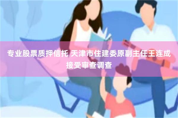 专业股票质押信托 天津市住建委原副主任王连成接受审查调查