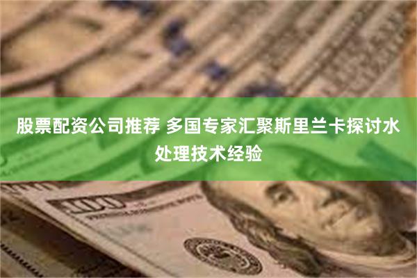 股票配资公司推荐 多国专家汇聚斯里兰卡探讨水处理技术经验