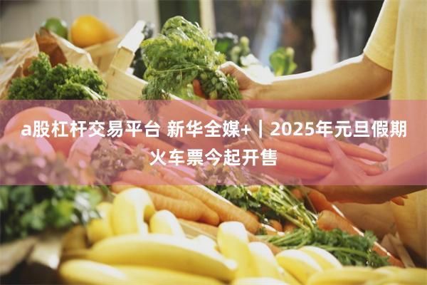 a股杠杆交易平台 新华全媒+｜2025年元旦假期火车票今起开售