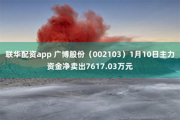 联华配资app 广博股份（002103）1月10日主力资金净卖出7617.03万元