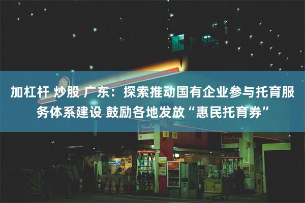 加杠杆 炒股 广东：探索推动国有企业参与托育服务体系建设 鼓励各地发放“惠民托育券”