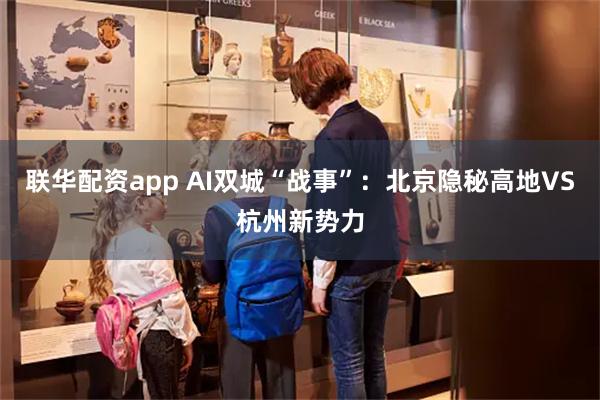 联华配资app AI双城“战事”：北京隐秘高地VS杭州新势力