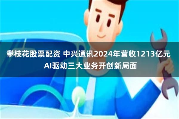 攀枝花股票配资 中兴通讯2024年营收1213亿元  AI驱动三大业务开创新局面