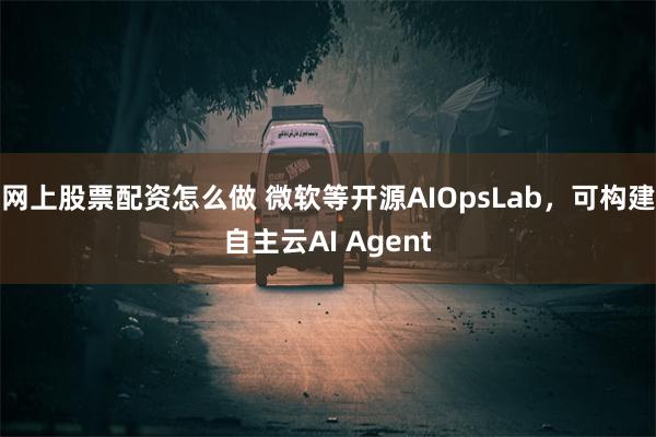 网上股票配资怎么做 微软等开源AIOpsLab，可构建自主云AI Agent